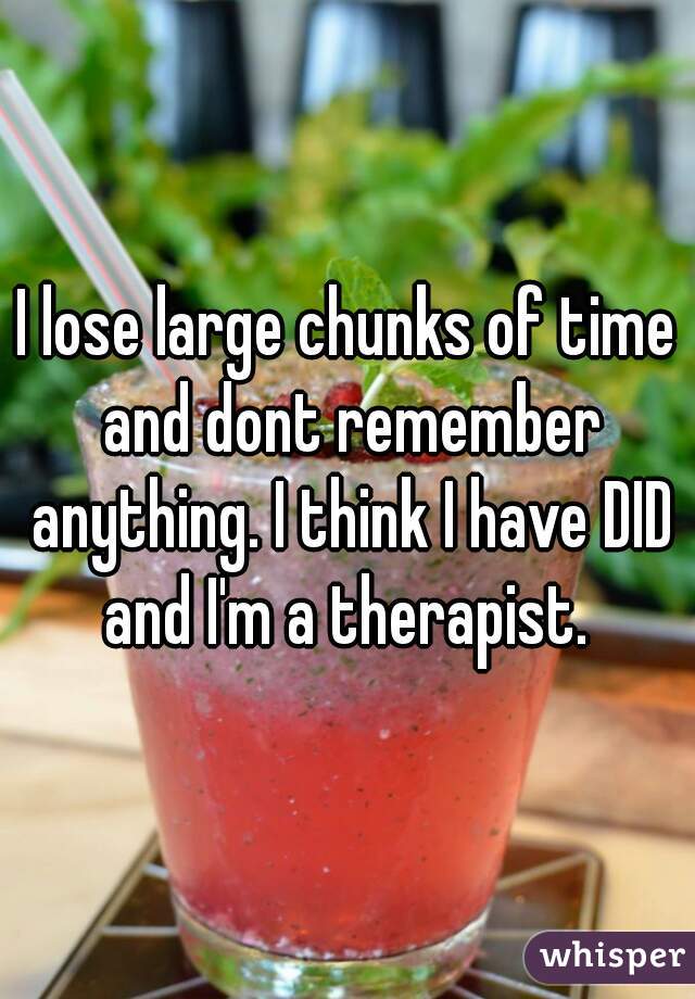 I lose large chunks of time and dont remember anything. I think I have DID and I'm a therapist. 