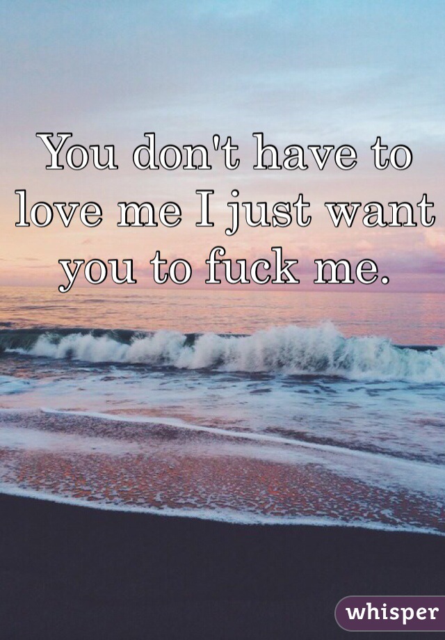 You don't have to love me I just want you to fuck me.