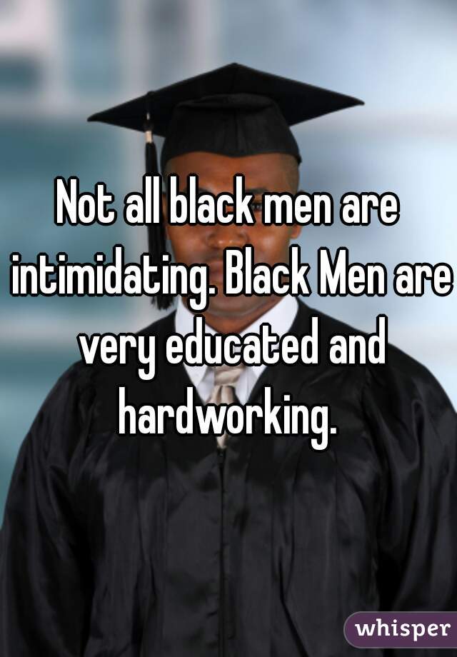 Not all black men are intimidating. Black Men are very educated and hardworking. 