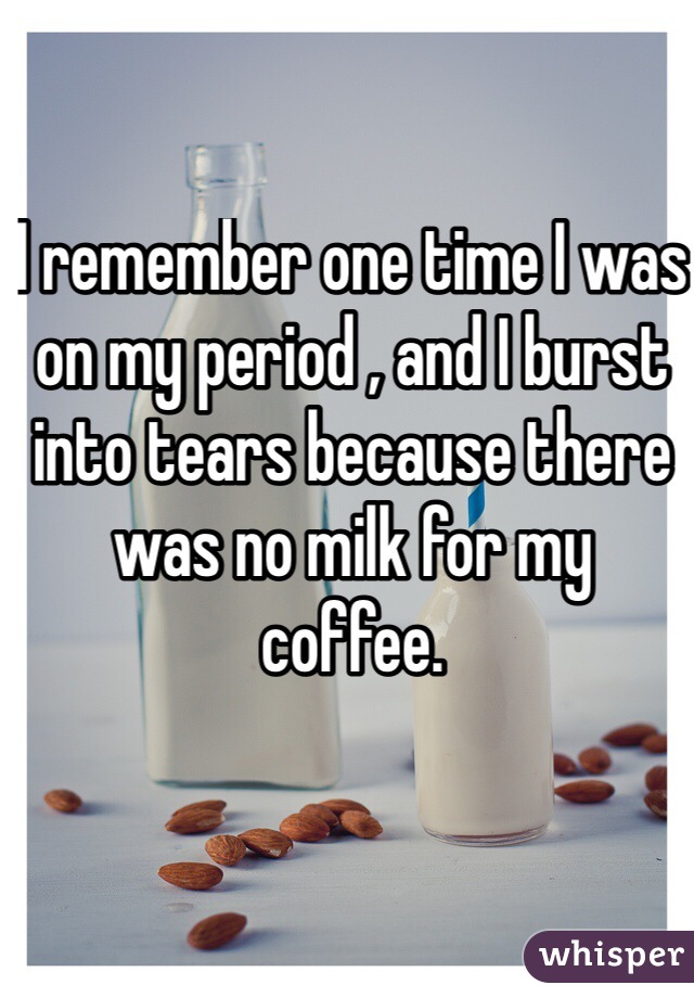 I remember one time I was on my period , and I burst into tears because there was no milk for my coffee. 