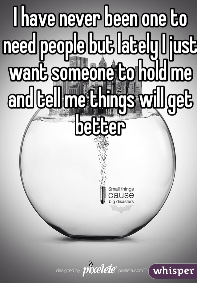 I have never been one to need people but lately I just want someone to hold me and tell me things will get better 