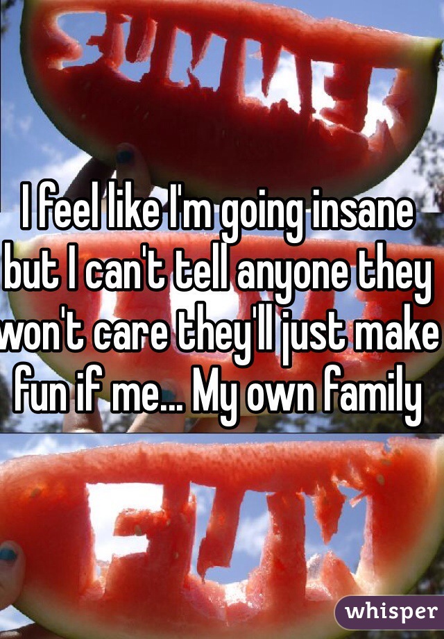 I feel like I'm going insane but I can't tell anyone they won't care they'll just make fun if me... My own family  