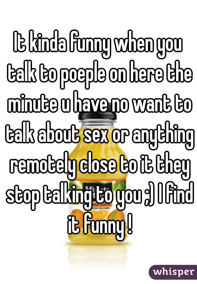 It kinda funny when you talk to poeple on here the minute u have no want to talk about sex or anything remotely close to it they stop talking to you ;) I find it funny !