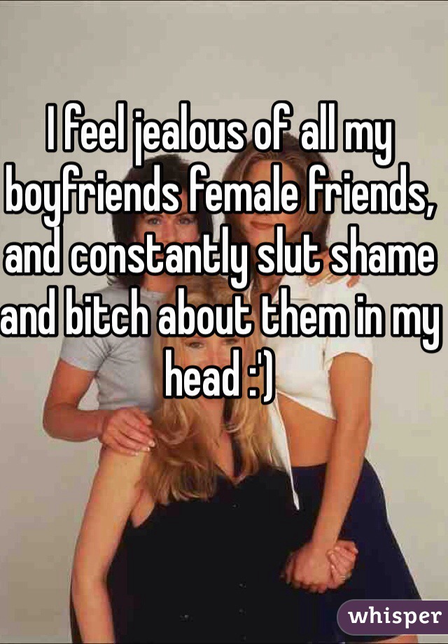 I feel jealous of all my boyfriends female friends, and constantly slut shame and bitch about them in my head :') 