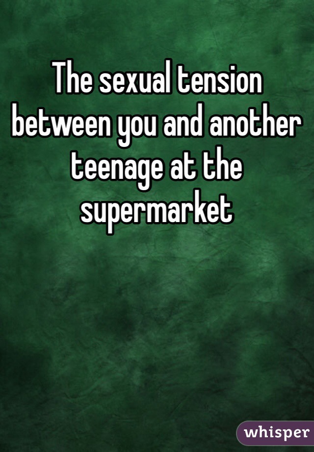 The sexual tension between you and another teenage at the supermarket