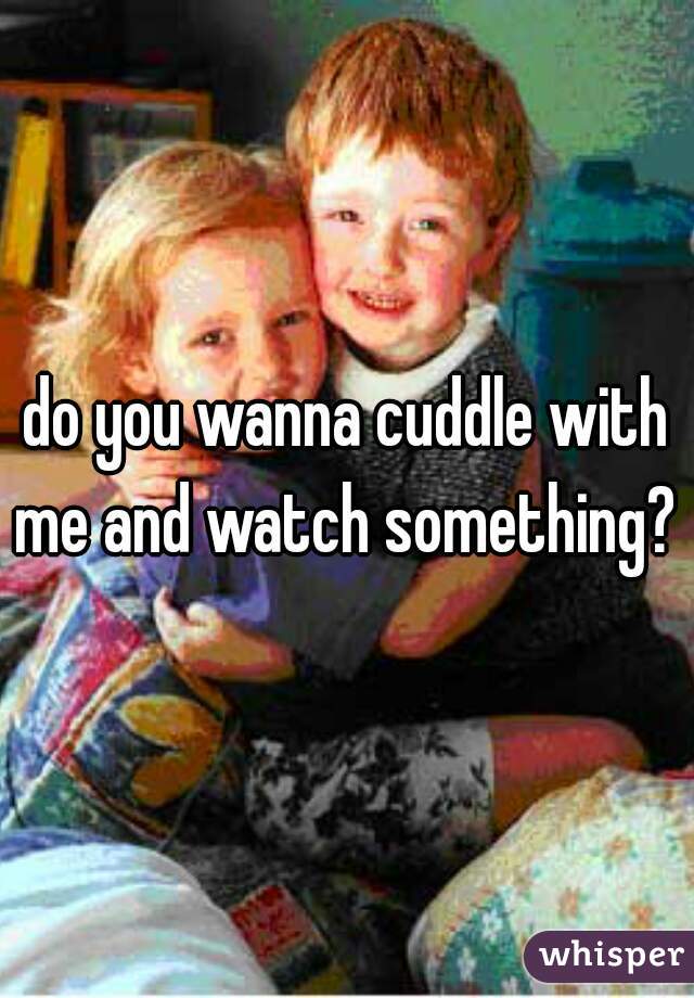 do you wanna cuddle with me and watch something? 