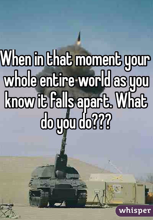 When in that moment your whole entire world as you know it falls apart. What do you do??? 