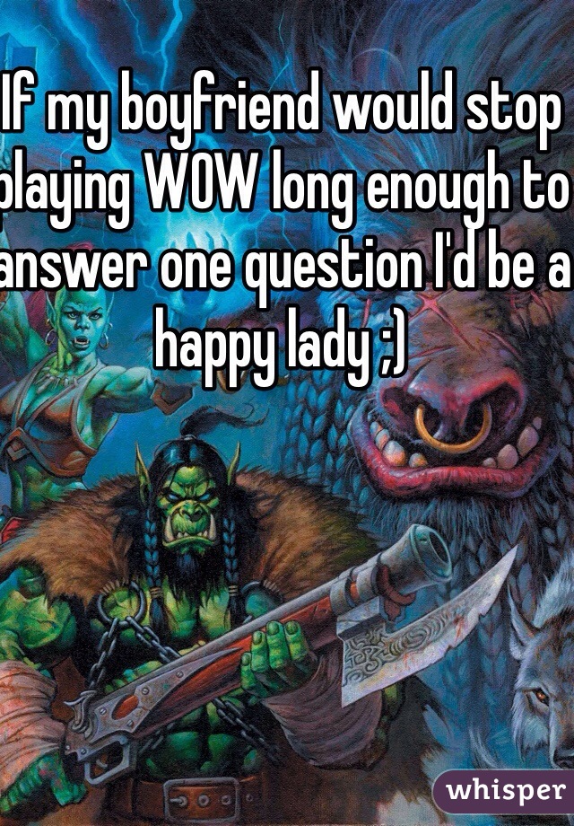 If my boyfriend would stop playing WOW long enough to answer one question I'd be a happy lady ;)
