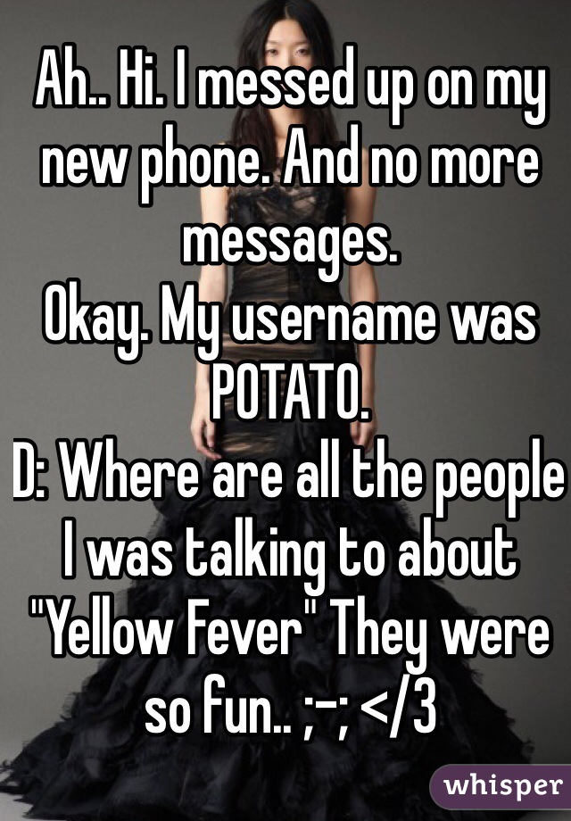 Ah.. Hi. I messed up on my new phone. And no more messages. 
Okay. My username was POTATO. 
D: Where are all the people I was talking to about "Yellow Fever" They were so fun.. ;-; </3