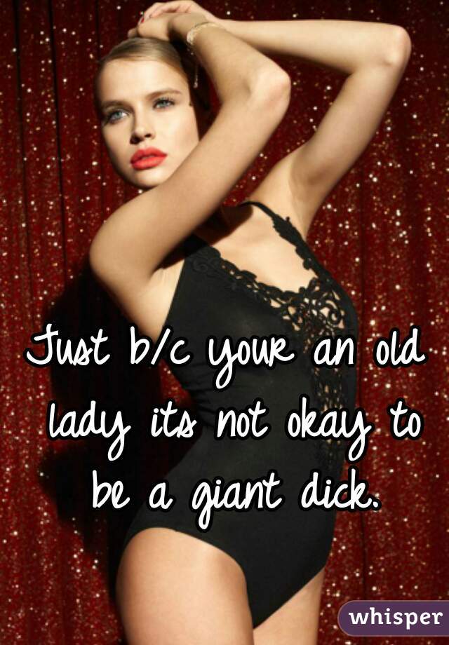 Just b/c your an old lady its not okay to be a giant dick.