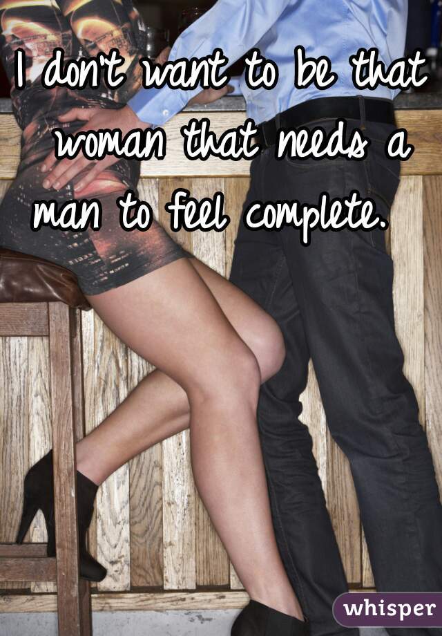 I don't want to be that woman that needs a man to feel complete.  