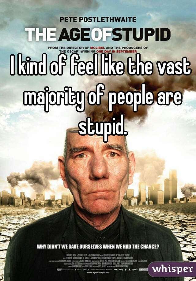 I kind of feel like the vast majority of people are stupid.