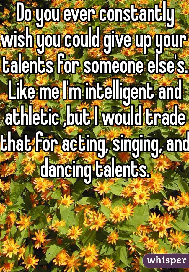 Do you ever constantly wish you could give up your talents for someone else's. Like me I'm intelligent and athletic ,but I would trade that for acting, singing, and dancing talents.