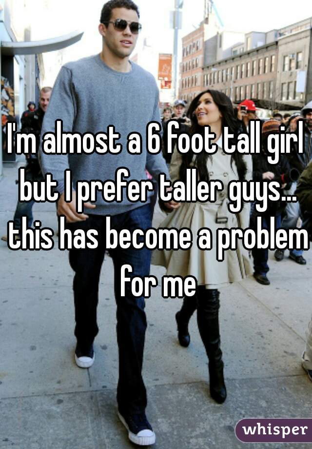 I'm almost a 6 foot tall girl but I prefer taller guys... this has become a problem for me