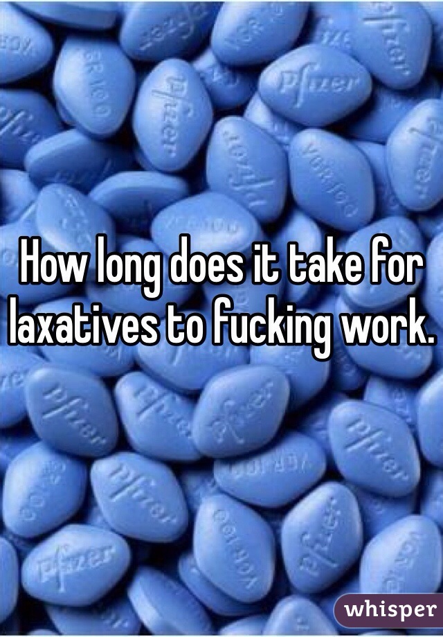 How long does it take for laxatives to fucking work.