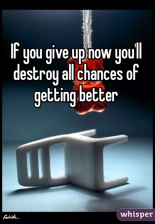 If you give up now you'll destroy all chances of getting better 