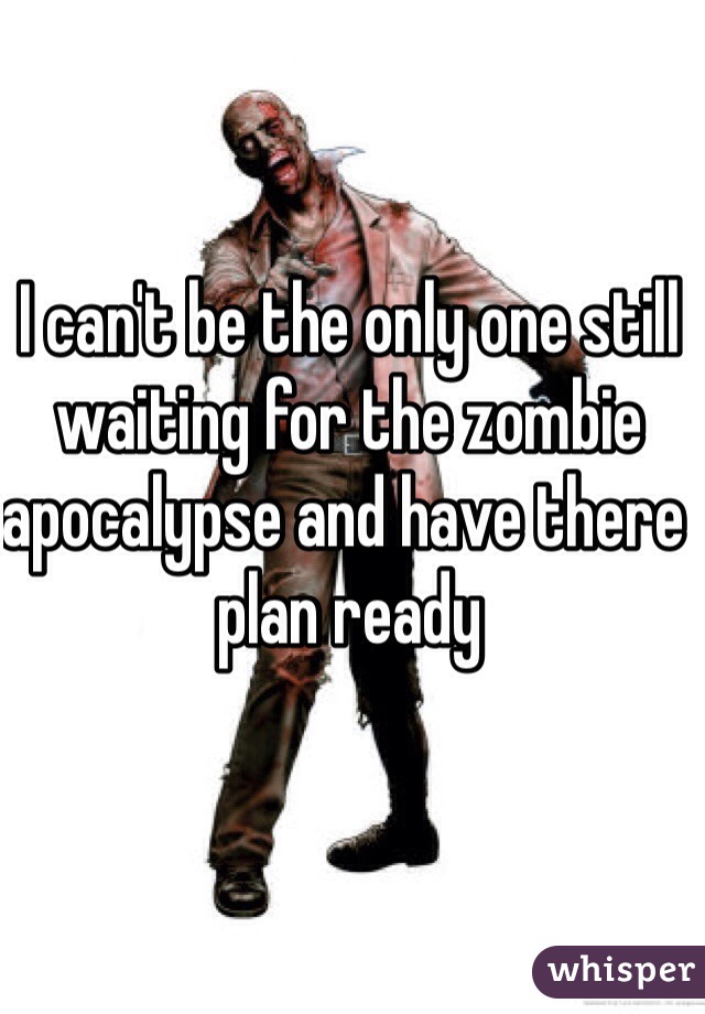 I can't be the only one still waiting for the zombie apocalypse and have there plan ready  