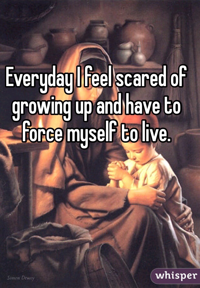 Everyday I feel scared of growing up and have to force myself to live.