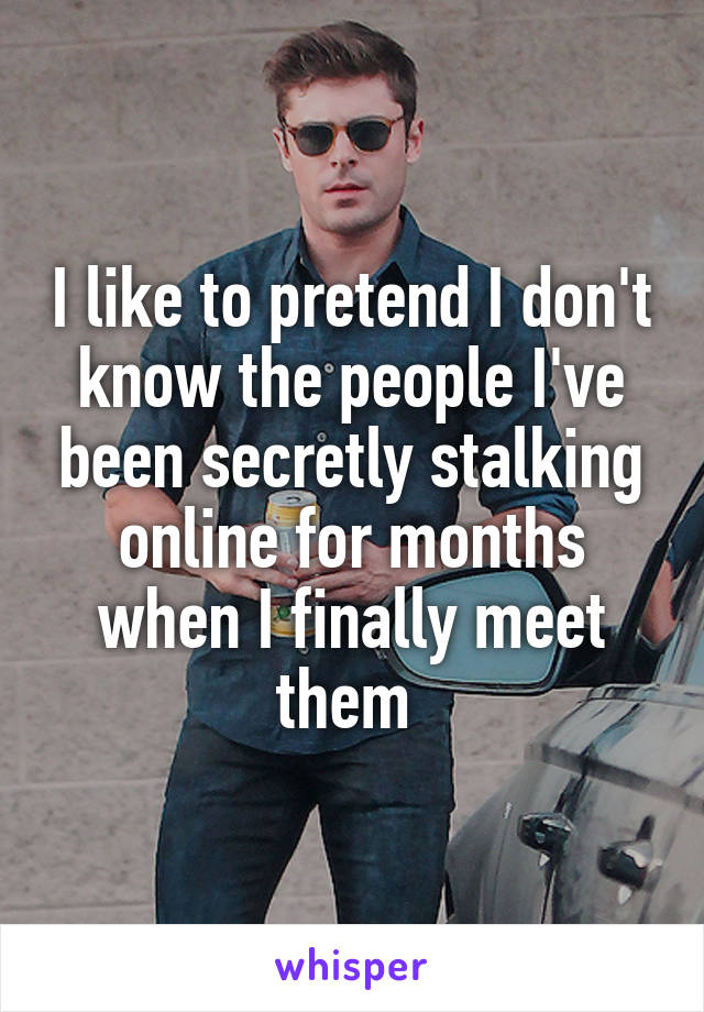 I like to pretend I don't know the people I've been secretly stalking online for months when I finally meet them 