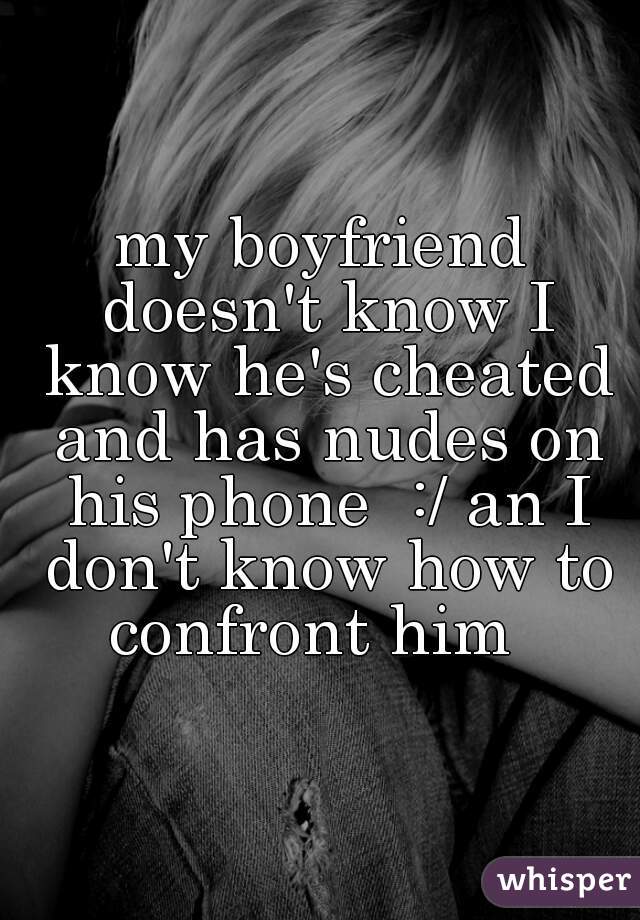 my boyfriend doesn't know I know he's cheated and has nudes on his phone  :/ an I don't know how to confront him  