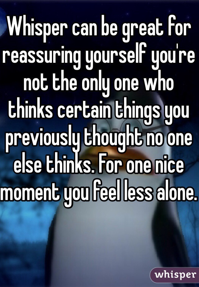 Whisper can be great for reassuring yourself you're not the only one who thinks certain things you previously thought no one else thinks. For one nice moment you feel less alone.