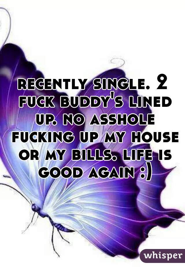 recently single. 2 fuck buddy's lined up. no asshole fucking up my house or my bills. life is good again :)