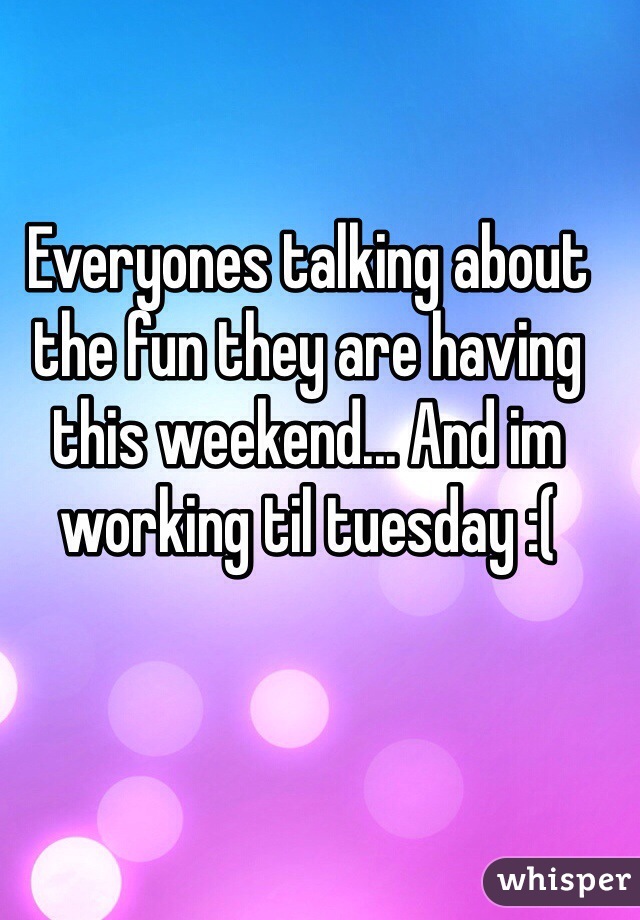 Everyones talking about the fun they are having this weekend... And im working til tuesday :(