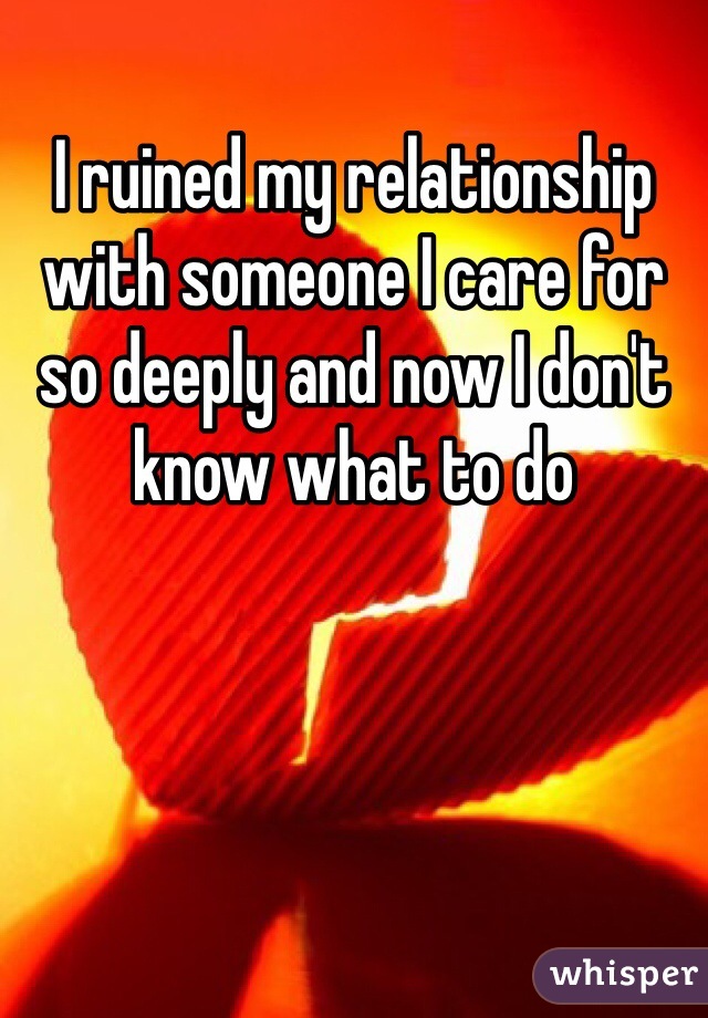 I ruined my relationship with someone I care for so deeply and now I don't know what to do 