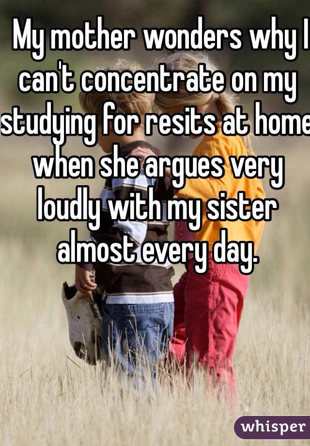  My mother wonders why I can't concentrate on my studying for resits at home when she argues very loudly with my sister almost every day.