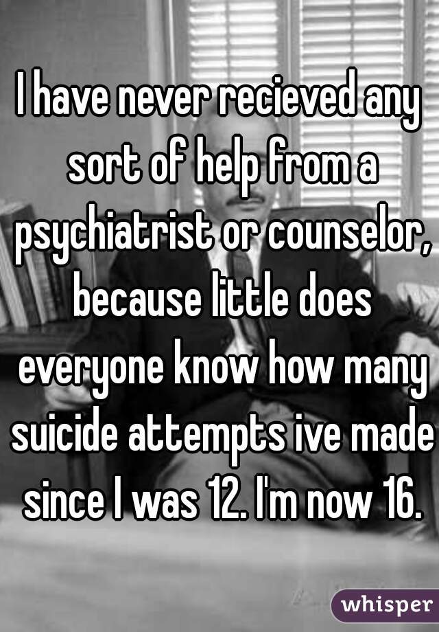 I have never recieved any sort of help from a psychiatrist or counselor, because little does everyone know how many suicide attempts ive made since I was 12. I'm now 16.