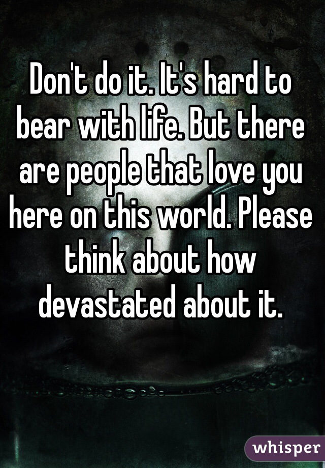 Don't do it. It's hard to bear with life. But there are people that love you here on this world. Please think about how devastated about it.
