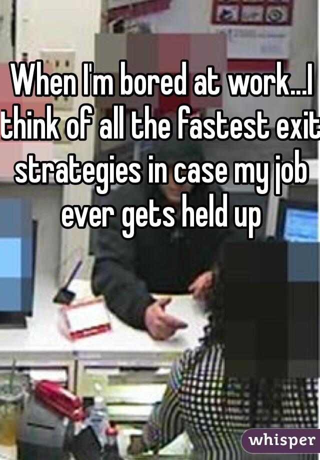When I'm bored at work...I think of all the fastest exit strategies in case my job ever gets held up 
