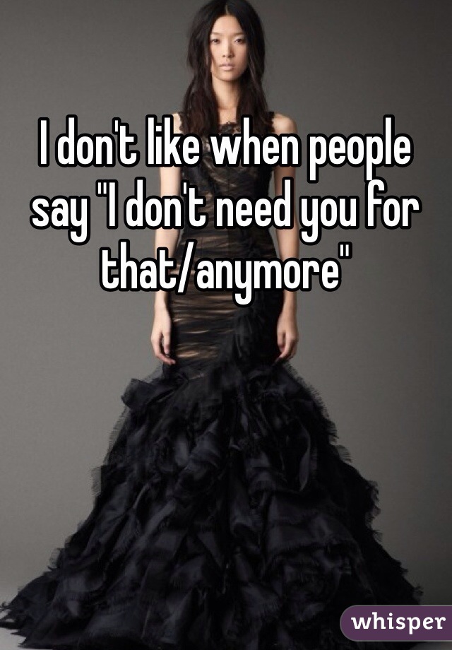 I don't like when people say "I don't need you for that/anymore" 