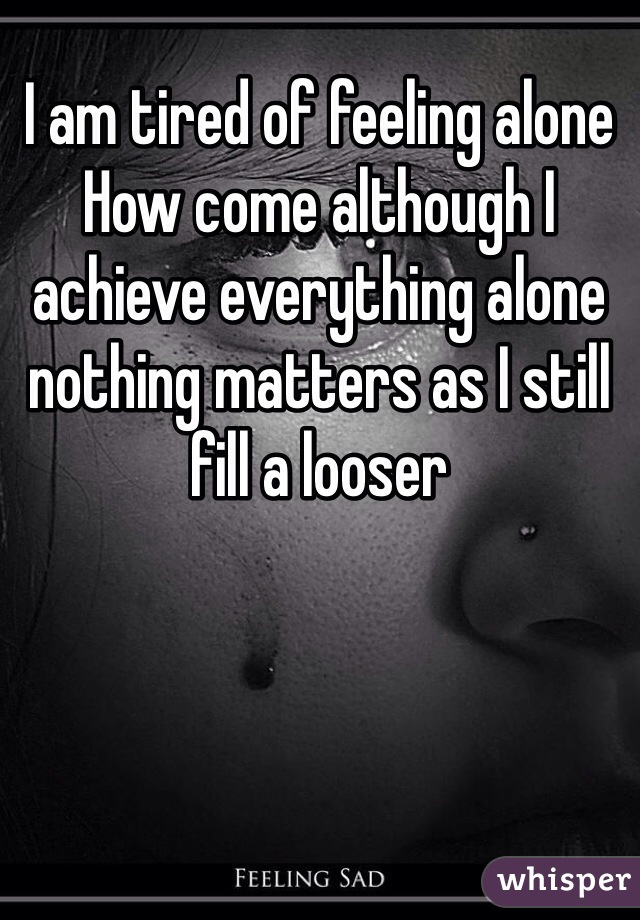 I am tired of feeling alone 
How come although I achieve everything alone nothing matters as I still fill a looser