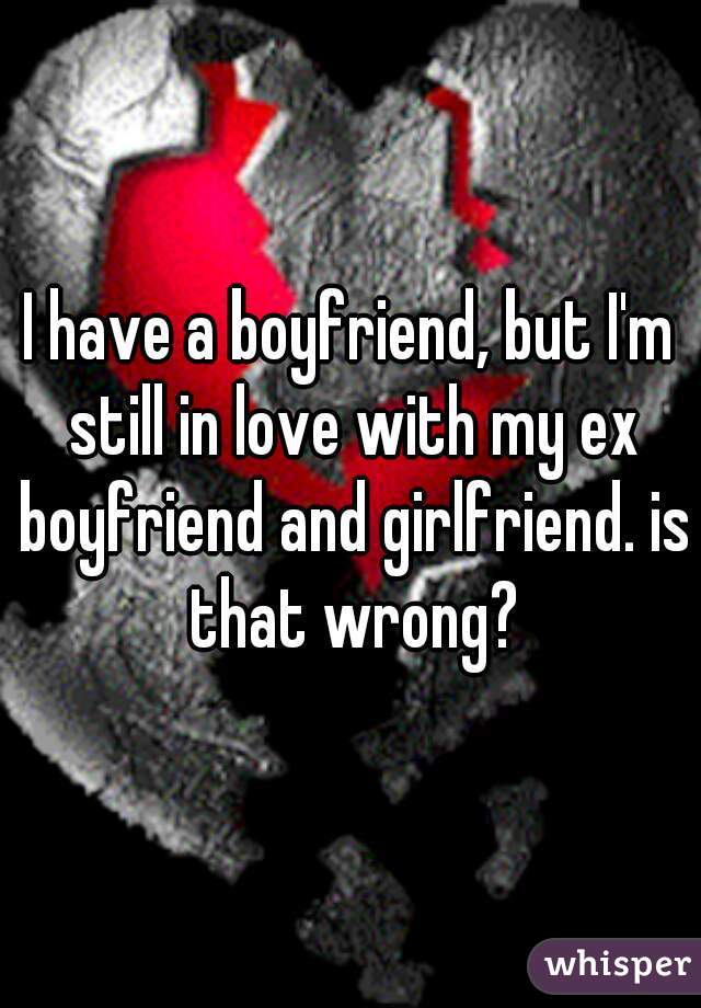 I have a boyfriend, but I'm still in love with my ex boyfriend and girlfriend. is that wrong?