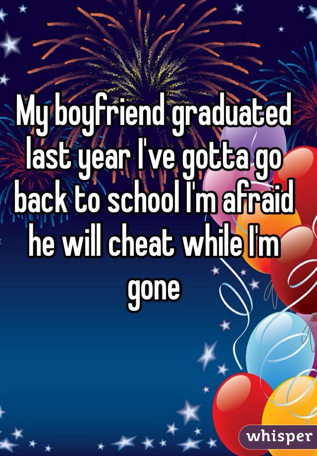 My boyfriend graduated last year I've gotta go back to school I'm afraid he will cheat while I'm gone 