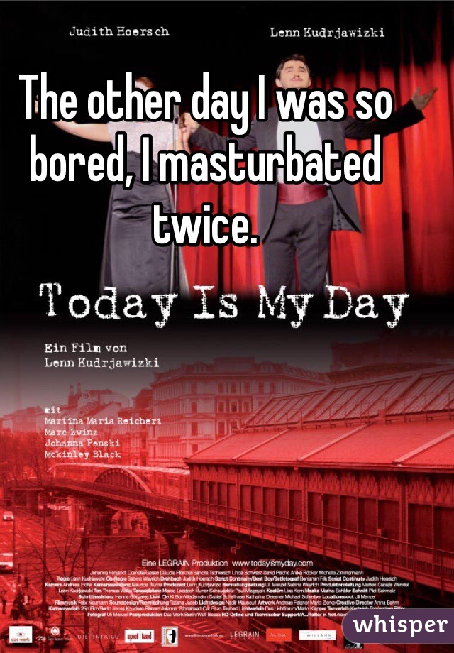The other day I was so bored, I masturbated twice.