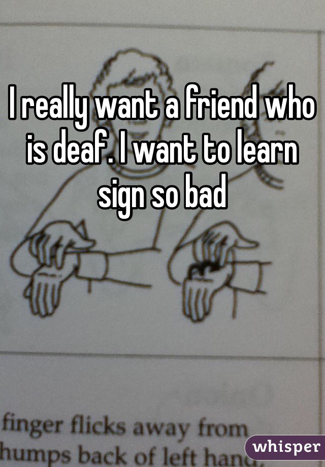 I really want a friend who is deaf. I want to learn sign so bad 