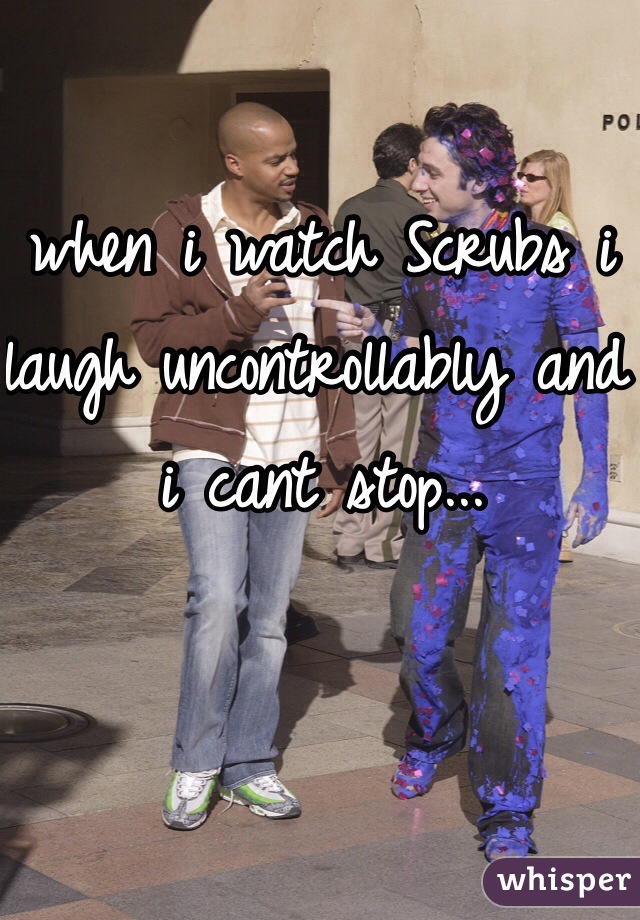 when i watch Scrubs i laugh uncontrollably and i cant stop...  