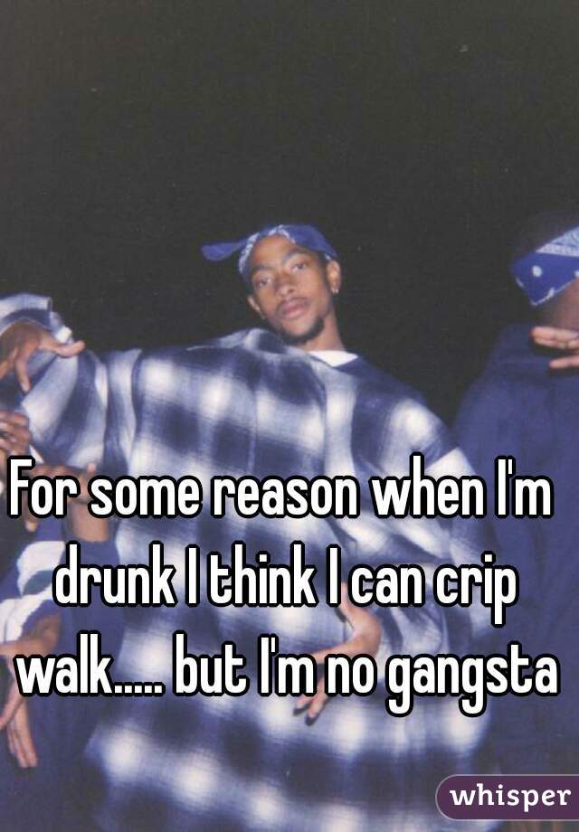 For some reason when I'm drunk I think I can crip walk..... but I'm no gangsta