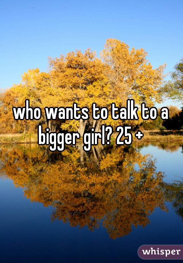 who wants to talk to a bigger girl? 25 + 