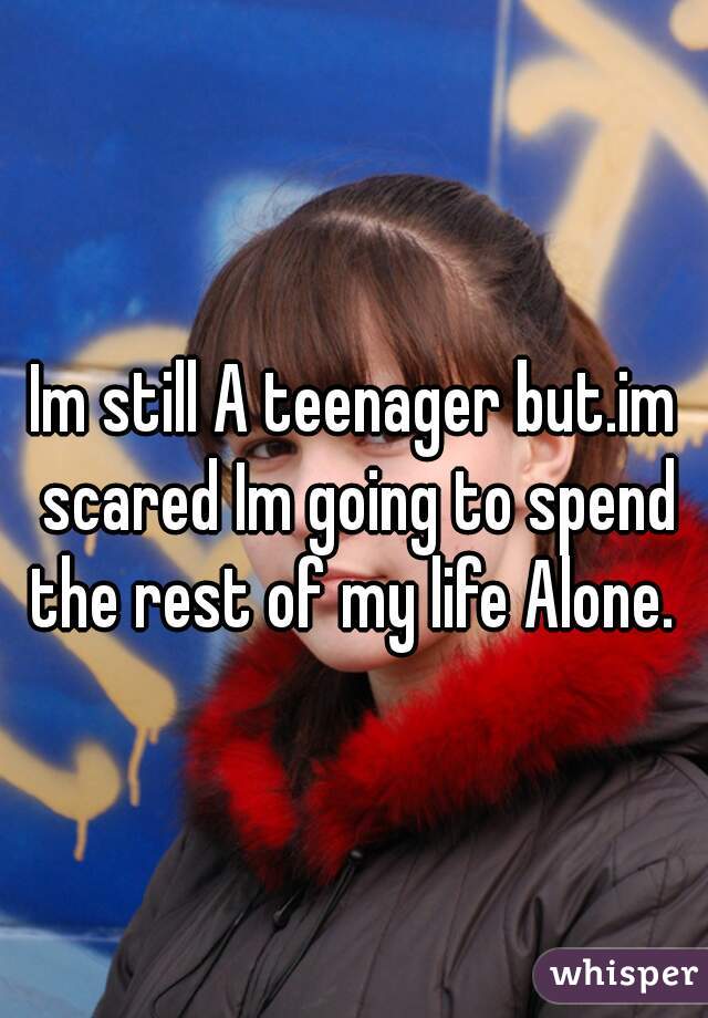 Im still A teenager but.im scared Im going to spend the rest of my life Alone. 