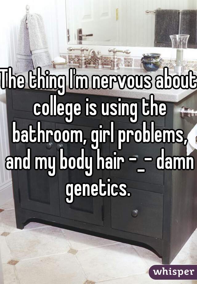 The thing I'm nervous about college is using the bathroom, girl problems, and my body hair -_- damn genetics. 
