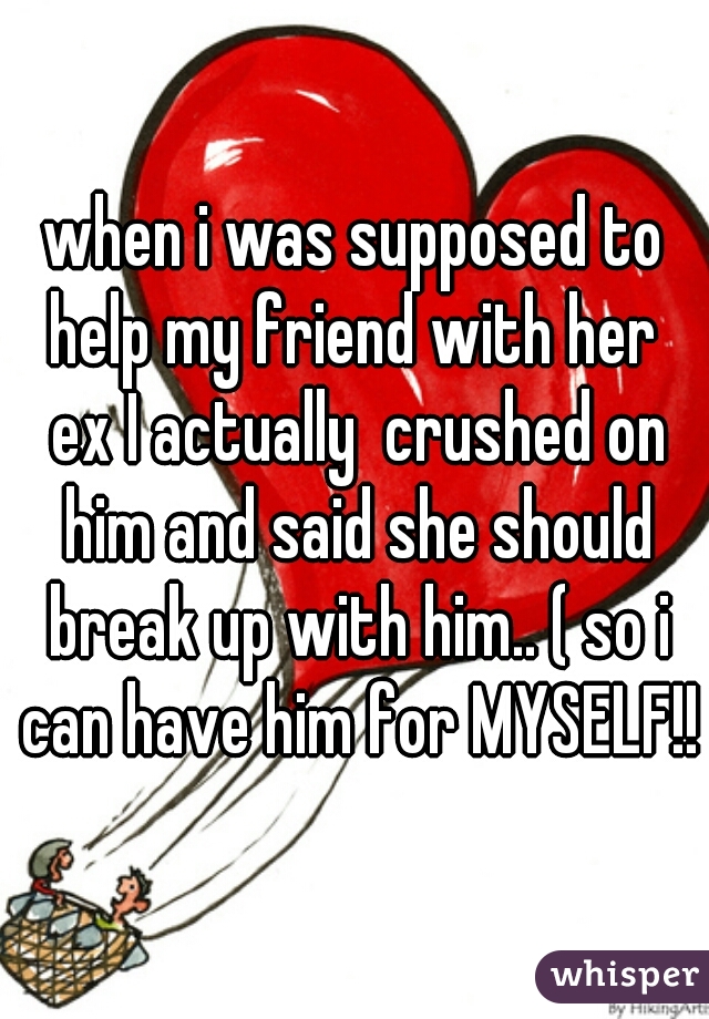 when i was supposed to help my friend with her  ex I actually  crushed on him and said she should break up with him.. ( so i can have him for MYSELF!!)
