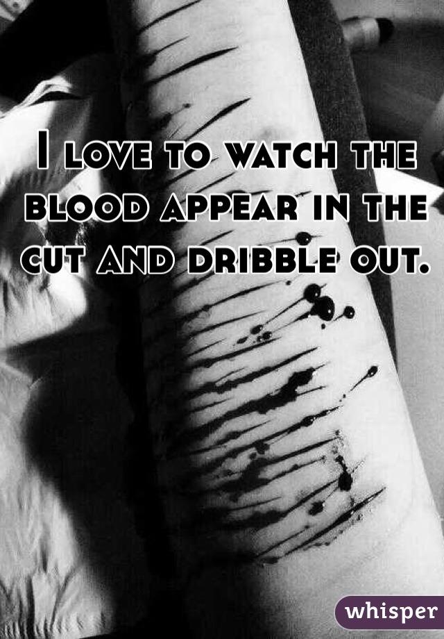 I love to watch the blood appear in the cut and dribble out. 