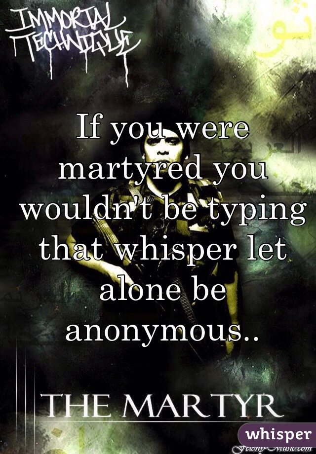 If you were martyred you wouldn't be typing that whisper let alone be anonymous..