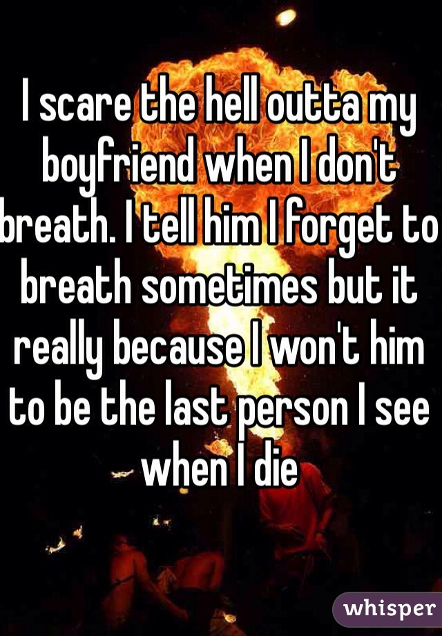I scare the hell outta my boyfriend when I don't breath. I tell him I forget to breath sometimes but it really because I won't him to be the last person I see when I die 