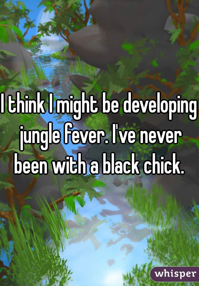 I think I might be developing jungle fever. I've never been with a black chick. 