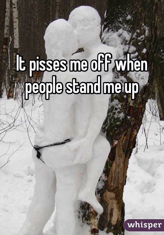 It pisses me off when people stand me up