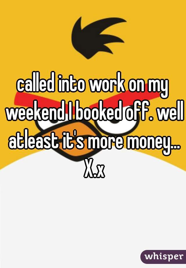 called into work on my weekend I booked off. well atleast it's more money... X.x